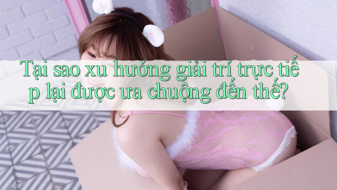 Tại sao xu hướng giải trí trực tiếp lại được ưa chuộng đến thế?