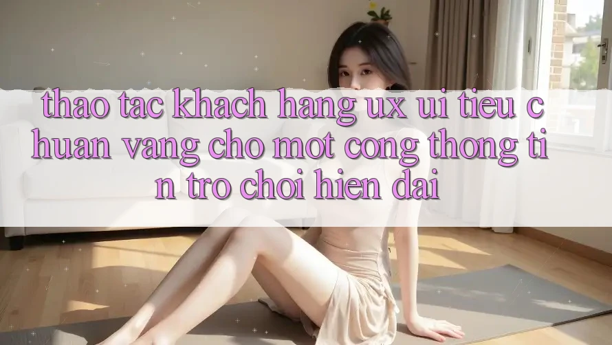 Thao tác Khách hàng (UX/UI) – Tiêu Chuẩn Vàng Cho Một Cổng thông tin Trò chơi Hiện Đại Thao tác Khách hàng (UX/UI) – Tiêu Chuẩn Vàng Cho Một Cổng thông tin Trò chơi Hiện Đại