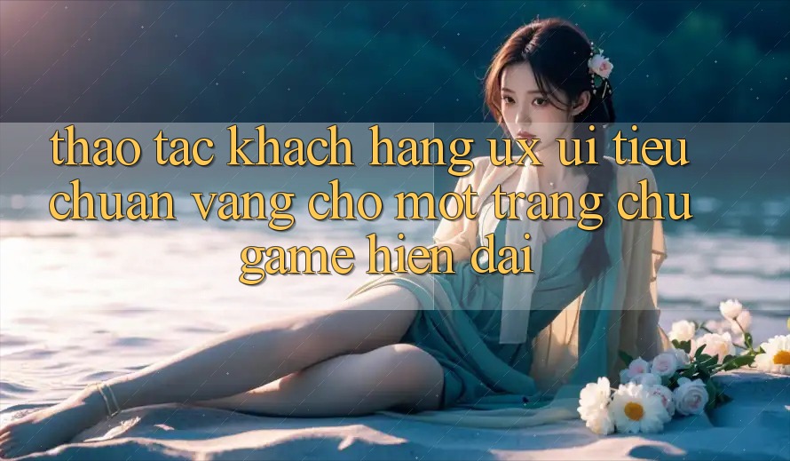 Thao tác Khách hàng (UX/UI) – Tiêu Chuẩn Vàng Cho Một Trang chủ Game Hiện Đại