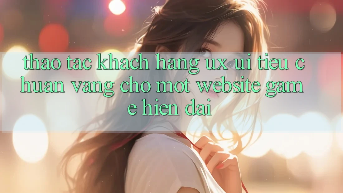 Thao tác Khách hàng (UX/UI) – Tiêu Chuẩn Vàng Cho Một Website Game Hiện Đại
