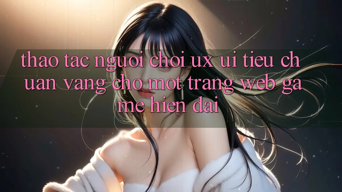 Thao tác Người chơi (UX/UI) – Tiêu Chuẩn Vàng Cho Một Trang web Game Hiện Đại Thao tác Người chơi (UX/UI) – Tiêu Chuẩn Vàng Cho Một Trang web Game Hiện Đại