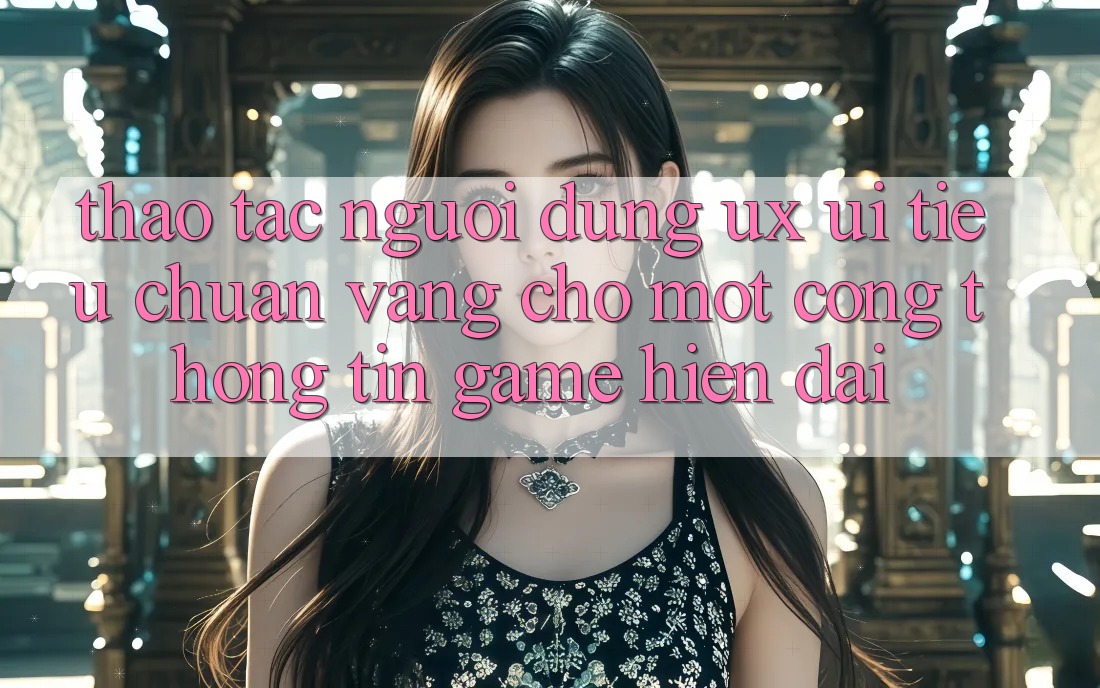 Thao tác Người Dùng (UX/UI) – Tiêu Chuẩn Vàng Cho Một Cổng thông tin Game Hiện Đại Thao tác Người Dùng (UX/UI) – Tiêu Chuẩn Vàng Cho Một Cổng thông tin Game Hiện Đại