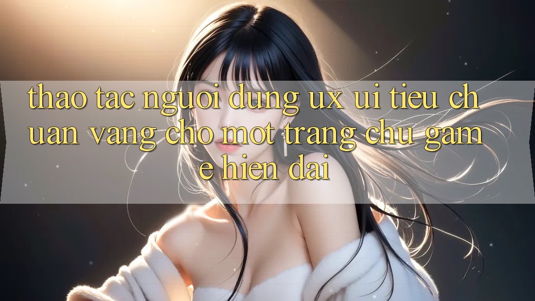 Thao tác Người Dùng (UX/UI) – Tiêu Chuẩn Vàng Cho Một Trang chủ Game Hiện Đại Thao tác Người Dùng (UX/UI) – Tiêu Chuẩn Vàng Cho Một Trang chủ Game Hiện Đại