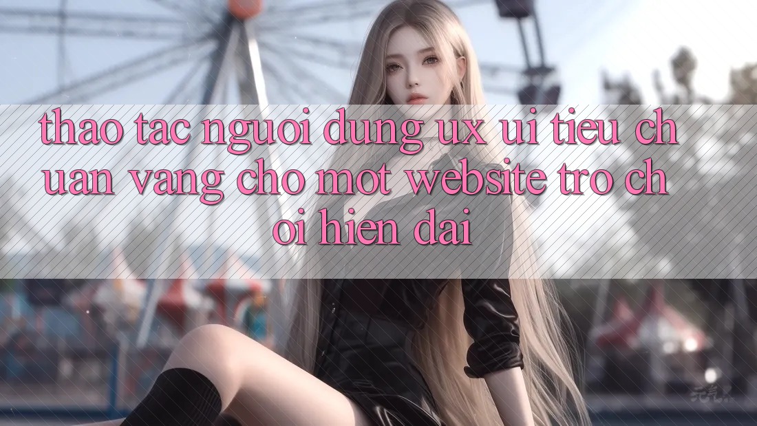 Thao tác Người Dùng (UX/UI) – Tiêu Chuẩn Vàng Cho Một Website Trò chơi Hiện Đại Thao tác Người Dùng (UX/UI) – Tiêu Chuẩn Vàng Cho Một Website Trò chơi Hiện Đại