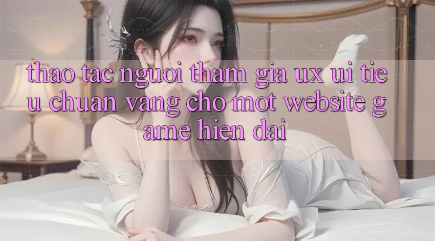 Thao tác Người tham gia (UX/UI) – Tiêu Chuẩn Vàng Cho Một Website Game Hiện Đại