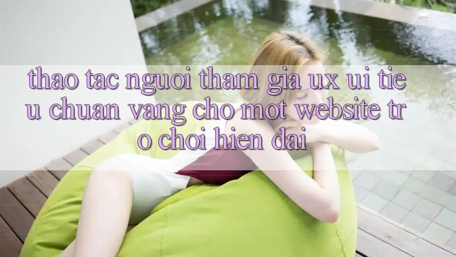 Thao tác Người tham gia (UX/UI) – Tiêu Chuẩn Vàng Cho Một Website Trò chơi Hiện Đại Thao tác Người tham gia (UX/UI) – Tiêu Chuẩn Vàng Cho Một Website Trò chơi Hiện Đại