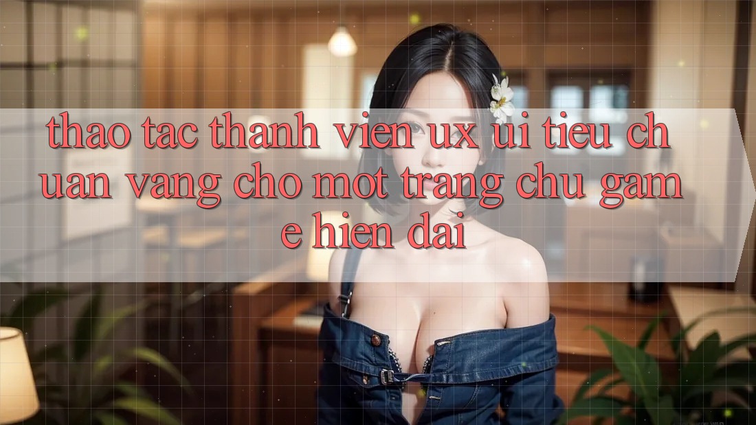 Thao tác Thành viên (UX/UI) – Tiêu Chuẩn Vàng Cho Một Trang chủ Game Hiện Đại