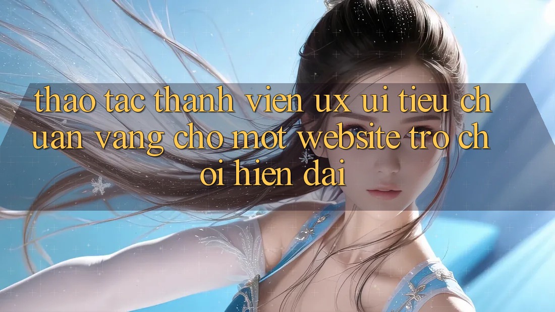 Thao tác Thành viên (UX/UI) – Tiêu Chuẩn Vàng Cho Một Website Trò chơi Hiện Đại Thao tác Thành viên (UX/UI) – Tiêu Chuẩn Vàng Cho Một Website Trò chơi Hiện Đại
