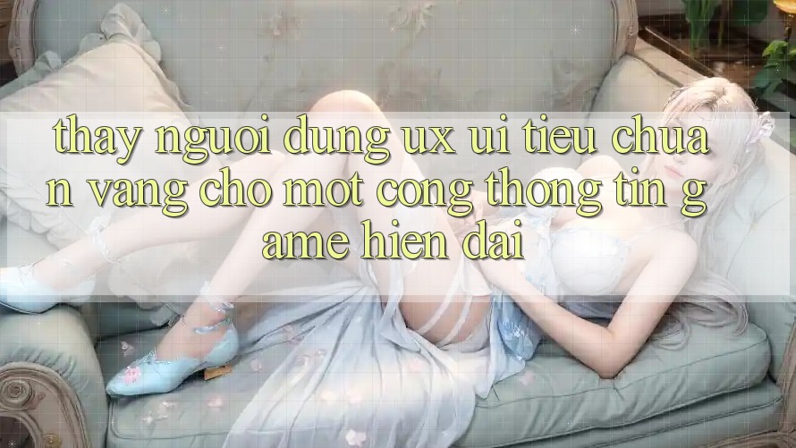 Thấy Người Dùng (UX/UI) – Tiêu Chuẩn Vàng Cho Một Cổng thông tin Game Hiện Đại