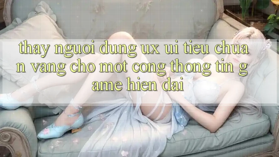 Thấy Người Dùng (UX/UI) – Tiêu Chuẩn Vàng Cho Một Cổng thông tin Game Hiện Đại