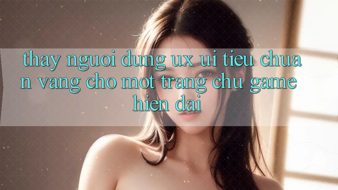 Thấy Người Dùng (UX/UI) – Tiêu Chuẩn Vàng Cho Một Trang chủ Game Hiện Đại Thấy Người Dùng (UX/UI) – Tiêu Chuẩn Vàng Cho Một Trang chủ Game Hiện Đại