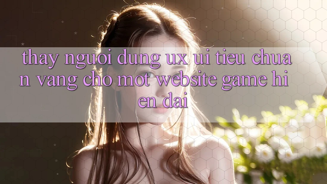 Thấy Người Dùng (UX/UI) – Tiêu Chuẩn Vàng Cho Một Website Game Hiện Đại Thấy Người Dùng (UX/UI) – Tiêu Chuẩn Vàng Cho Một Website Game Hiện Đại