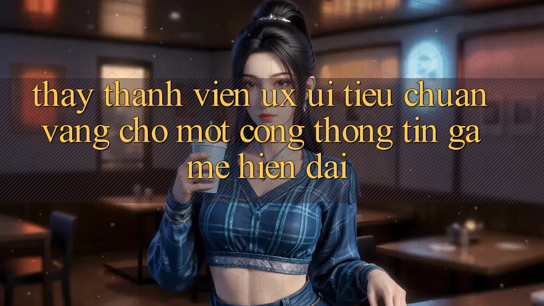 Thấy Thành viên (UX/UI) – Tiêu Chuẩn Vàng Cho Một Cổng thông tin Game Hiện Đại Thấy Thành viên (UX/UI) – Tiêu Chuẩn Vàng Cho Một Cổng thông tin Game Hiện Đại