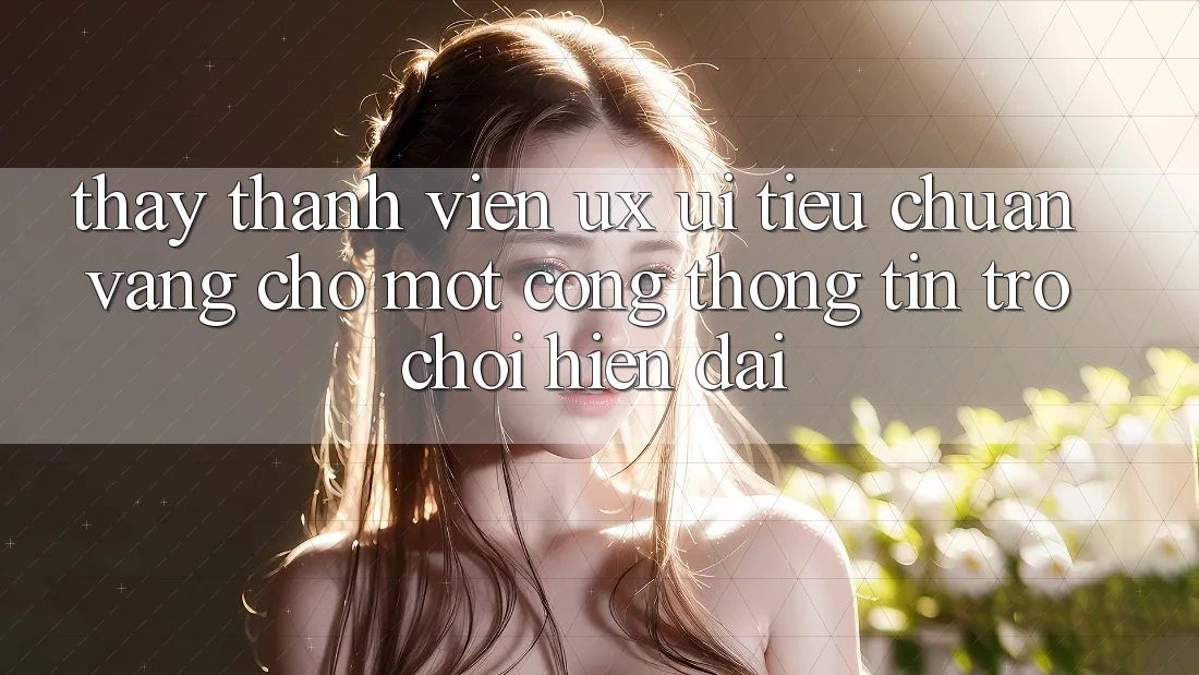 Thấy Thành viên (UX/UI) – Tiêu Chuẩn Vàng Cho Một Cổng thông tin Trò chơi Hiện Đại