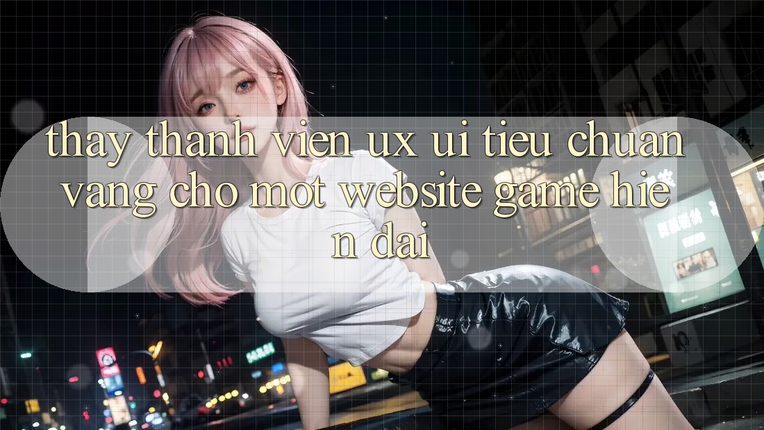 Thấy Thành viên (UX/UI) – Tiêu Chuẩn Vàng Cho Một Website Game Hiện Đại Thấy Thành viên (UX/UI) – Tiêu Chuẩn Vàng Cho Một Website Game Hiện Đại
