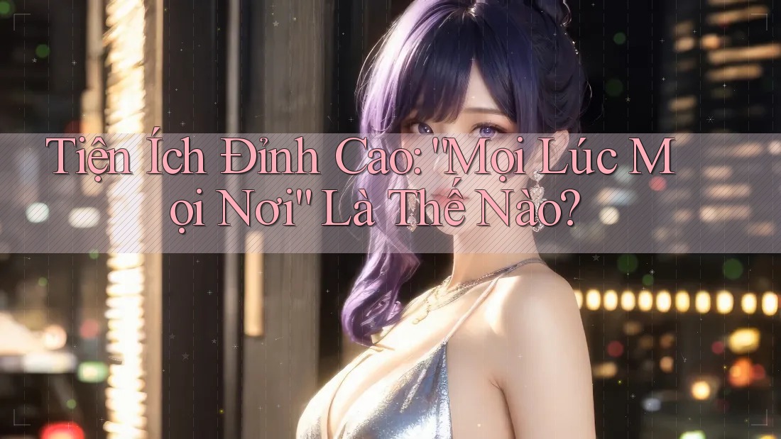 Tiện Ích Đỉnh Cao: “Mọi Lúc Mọi Nơi” Là Thế Nào?