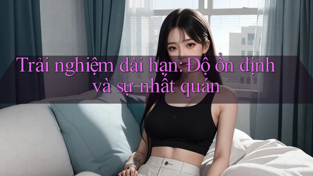 Trải nghiệm dài hạn: Độ ổn định và sự nhất quán Trải nghiệm dài hạn: Độ ổn định và sự nhất quán