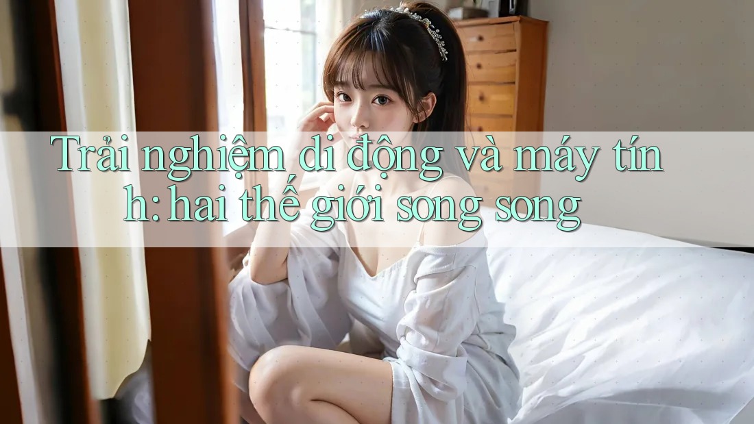 Trải nghiệm di động và máy tính: hai thế giới song song Trải nghiệm di động và máy tính: hai thế giới song song