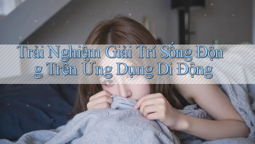 Trải Nghiệm Giải Trí Sống Động Trên Ứng Dụng Di Động