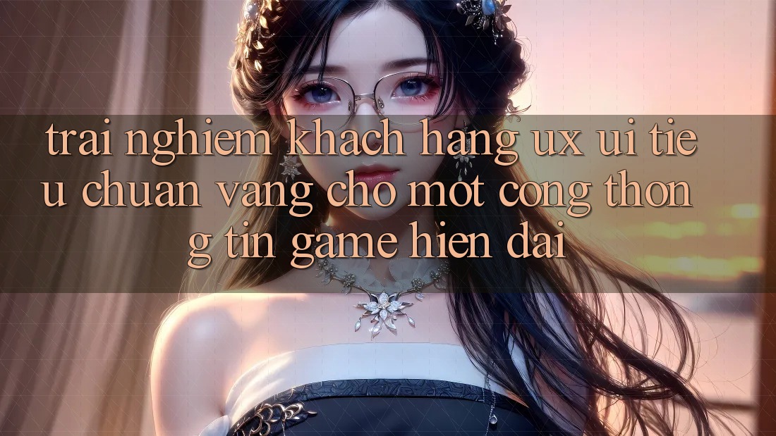 Trải Nghiệm Khách hàng (UX/UI) – Tiêu Chuẩn Vàng Cho Một Cổng thông tin Game Hiện Đại Trải Nghiệm Khách hàng (UX/UI) – Tiêu Chuẩn Vàng Cho Một Cổng thông tin Game Hiện Đại