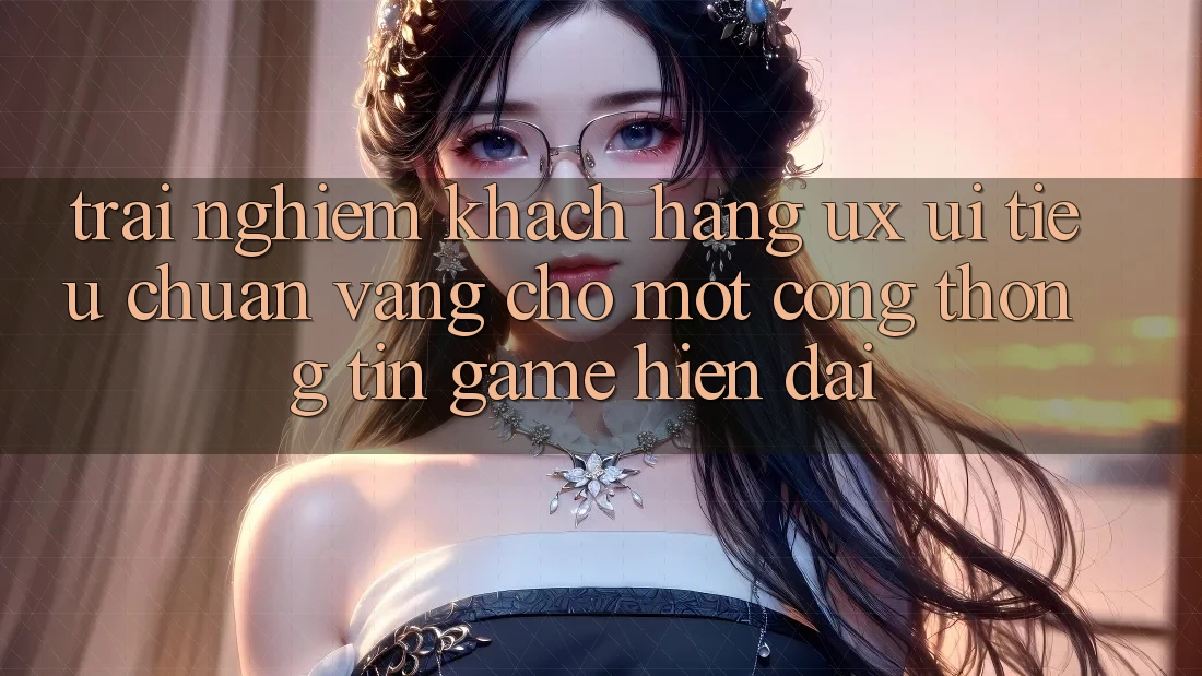 Trải Nghiệm Khách hàng (UX/UI) – Tiêu Chuẩn Vàng Cho Một Cổng thông tin Game Hiện Đại Trải Nghiệm Khách hàng (UX/UI) – Tiêu Chuẩn Vàng Cho Một Cổng thông tin Game Hiện Đại
