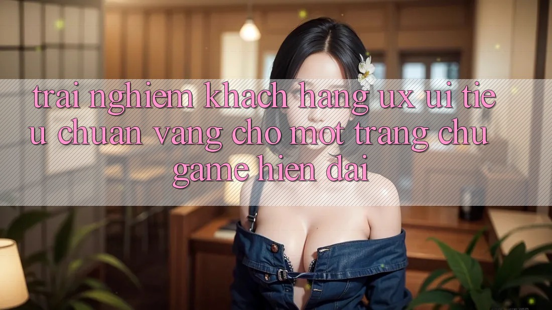 Trải Nghiệm Khách hàng (UX/UI) – Tiêu Chuẩn Vàng Cho Một Trang chủ Game Hiện Đại Trải Nghiệm Khách hàng (UX/UI) – Tiêu Chuẩn Vàng Cho Một Trang chủ Game Hiện Đại