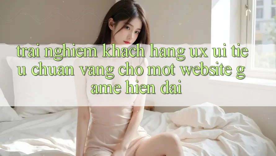 Trải Nghiệm Khách hàng (UX/UI) – Tiêu Chuẩn Vàng Cho Một Website Game Hiện Đại