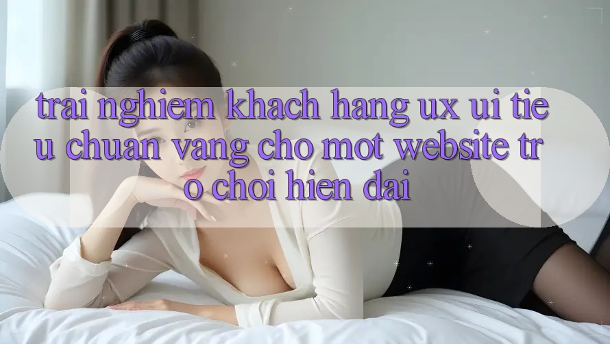 Trải Nghiệm Khách hàng (UX/UI) – Tiêu Chuẩn Vàng Cho Một Website Trò chơi Hiện Đại Trải Nghiệm Khách hàng (UX/UI) – Tiêu Chuẩn Vàng Cho Một Website Trò chơi Hiện Đại