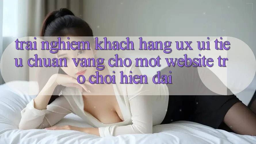 Trải Nghiệm Khách hàng (UX/UI) – Tiêu Chuẩn Vàng Cho Một Website Trò chơi Hiện Đại