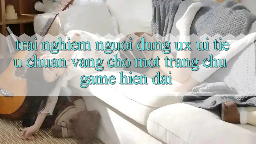 Trải Nghiệm Người Dùng (UX/UI) – Tiêu Chuẩn Vàng Cho Một Trang chủ Game Hiện Đại