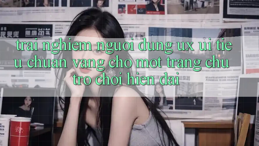 Trải Nghiệm Người Dùng (UX/UI) – Tiêu Chuẩn Vàng Cho Một Trang chủ Trò chơi Hiện Đại Trải Nghiệm Người Dùng (UX/UI) – Tiêu Chuẩn Vàng Cho Một Trang chủ Trò chơi Hiện Đại