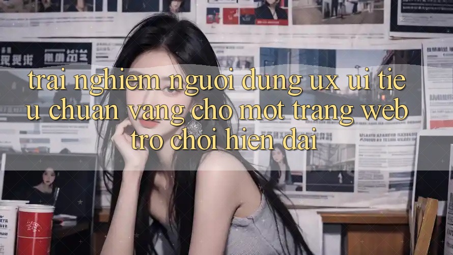 Trải nghiệm Người Dùng (UX/UI) – Tiêu Chuẩn Vàng Cho Một Trang web Trò chơi Hiện Đại Trải nghiệm Người Dùng (UX/UI) – Tiêu Chuẩn Vàng Cho Một Trang web Trò chơi Hiện Đại