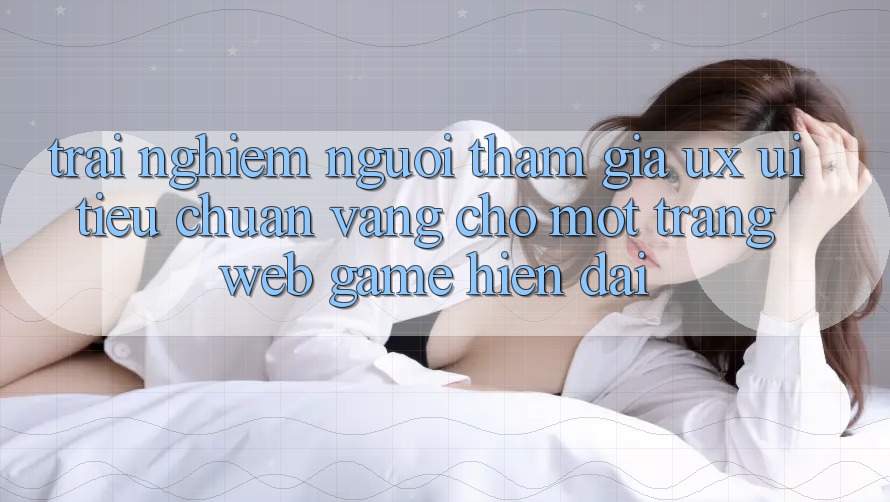 Trải Nghiệm Người tham gia (UX/UI) – Tiêu Chuẩn Vàng Cho Một Trang web Game Hiện Đại Trải Nghiệm Người tham gia (UX/UI) – Tiêu Chuẩn Vàng Cho Một Trang web Game Hiện Đại