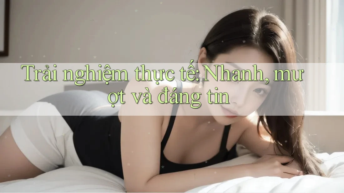 Trải nghiệm thực tế: Nhanh, mượt và đáng tin Trải nghiệm thực tế: Nhanh, mượt và đáng tin
