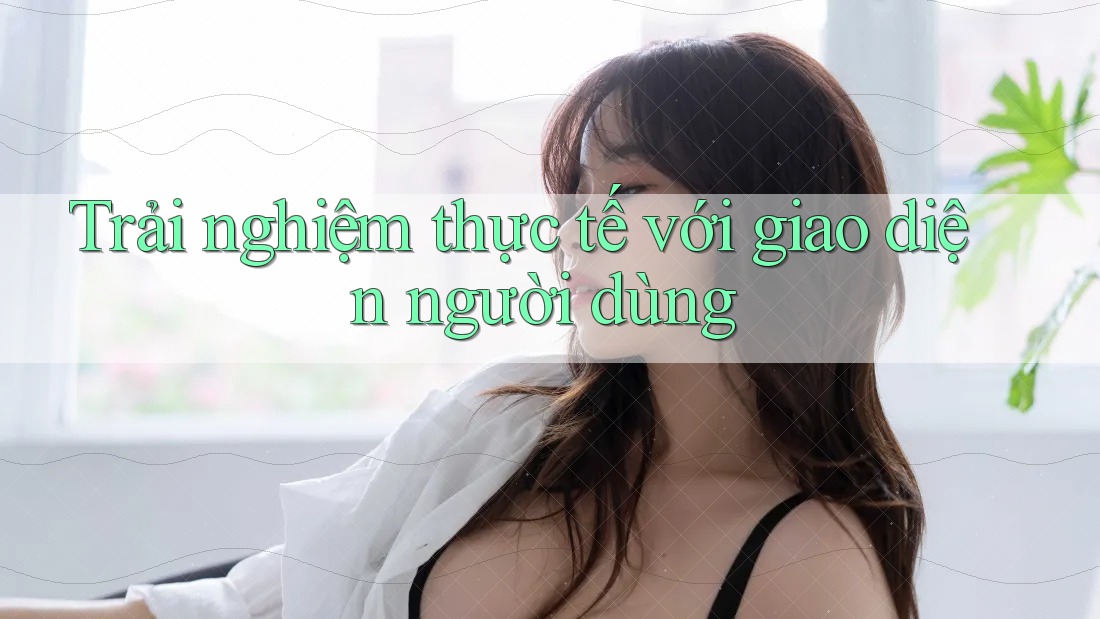 Trải nghiệm thực tế với giao diện người dùng