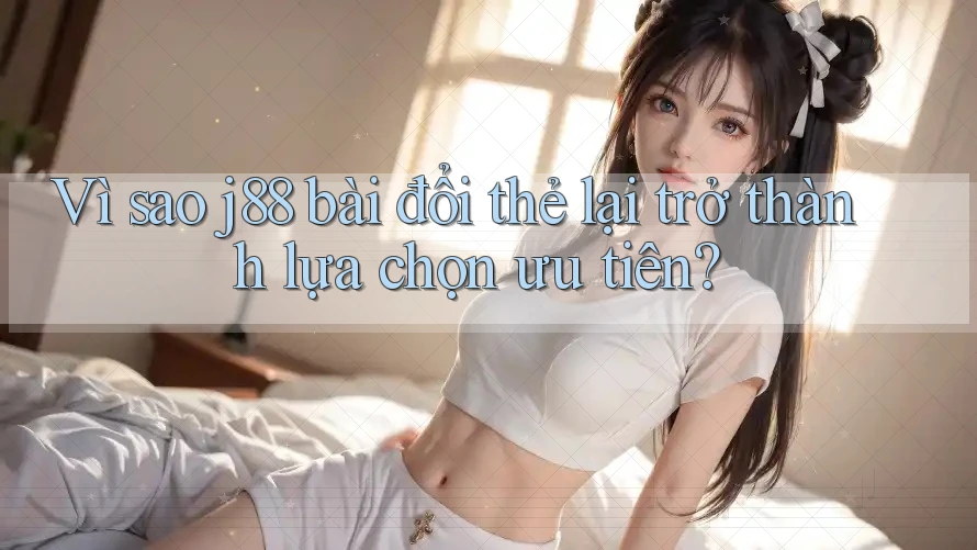 Vì sao j88 bài đổi thẻ lại trở thành lựa chọn ưu tiên?