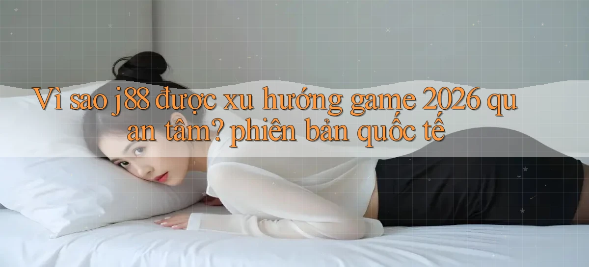 Vì sao j88 được xu hướng game 2026 quan tâm phiên bản quốc tế