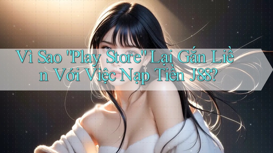 Vì Sao “Play Store” Lại Gắn Liền Với Việc Nạp Tiền J88?
