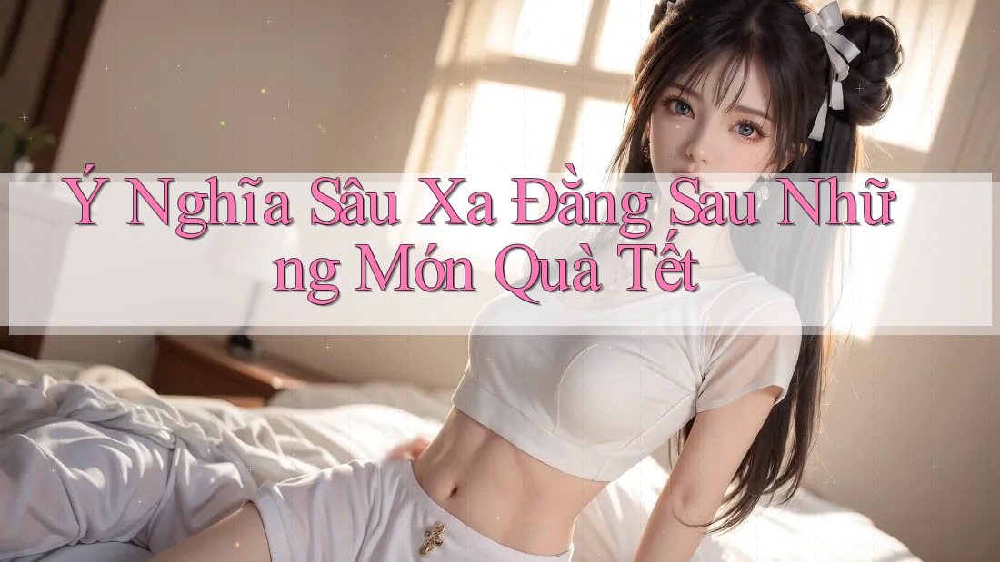 Ý Nghĩa Sâu Xa Đằng Sau Những Món Quà Tết Ý Nghĩa Sâu Xa Đằng Sau Những Món Quà Tết